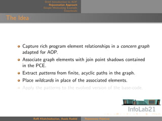 Brief Introduction to AOP
                      Rejuvenation Approach
                  Simple Motivating Example
                                   Downloads


The Idea



     Capture rich program element relationships in a concern graph
     adapted for AOP.
     Associate graph elements with join point shadows contained
     in the PCE.
     Extract patterns from ﬁnite, acyclic paths in the graph.
     Place wildcards in place of the associated elements.
     Apply the patterns to the evolved version of the base-code.




           Raﬃ Khatchadourian, Awais Rashid    Rejuvenate Pointcut
 
