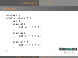 Brief Introduction to AOP
                       Rejuvenation Approach    Phase I: Analysis
                   Simple Motivating Example    Phase II: Rejuvenation
                                    Downloads


Base-code

  package p ;
  public class A {
      int f ;
      void m1 () {
          int a = f + 1;
      }
      void m2 () {
          int b = f + 2;
      }
      void n () {
          int c = f + 3;
      }
  }

            Raﬃ Khatchadourian, Awais Rashid    Rejuvenate Pointcut
 