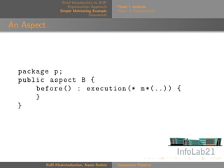 Brief Introduction to AOP
                       Rejuvenation Approach    Phase I: Analysis
                   Simple Motivating Example    Phase II: Rejuvenation
                                    Downloads


An Aspect




  package p ;
  public aspect B {
      before () : execution (* m *(..) ) {
      }
  }




            Raﬃ Khatchadourian, Awais Rashid    Rejuvenate Pointcut
 