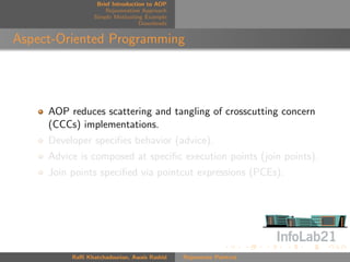 Brief Introduction to AOP
                     Rejuvenation Approach
                 Simple Motivating Example
                                  Downloads


Aspect-Oriented Programming




     AOP reduces scattering and tangling of crosscutting concern
     (CCCs) implementations.
     Developer speciﬁes behavior (advice).
     Advice is composed at speciﬁc execution points (join points).
     Join points speciﬁed via pointcut expressions (PCEs).




          Raﬃ Khatchadourian, Awais Rashid    Rejuvenate Pointcut
 