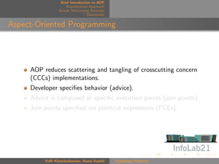 Brief Introduction to AOP
                     Rejuvenation Approach
                 Simple Motivating Example
                                  Downloads


Aspect-Oriented Programming




     AOP reduces scattering and tangling of crosscutting concern
     (CCCs) implementations.
     Developer speciﬁes behavior (advice).
     Advice is composed at speciﬁc execution points (join points).
     Join points speciﬁed via pointcut expressions (PCEs).




          Raﬃ Khatchadourian, Awais Rashid    Rejuvenate Pointcut
 