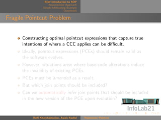 Brief Introduction to AOP
                      Rejuvenation Approach
                  Simple Motivating Example
                                   Downloads


Fragile Pointcut Problem


      Constructing optimal pointcut expressions that capture true
      intentions of where a CCC applies can be diﬃcult.
      Ideally, pointcut expressions (PCEs) should remain valid as
      the software evolves.
      However, situations arise where base-code alterations induce
      the invalidity of existing PCEs.
      PCEs must be amended as a result.
      But which join points should be included?
      Can we automatically infer join points that should be included
      in the new version of the PCE upon evolution?


           Raﬃ Khatchadourian, Awais Rashid    Rejuvenate Pointcut
 