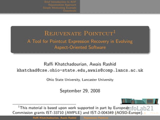Brief Introduction to AOP
                     Rejuvenation Approach
                 Simple Motivating Example
                                  Downloads




                  Rejuvenate Pointcut1
       A Tool for Pointcut Expression Recovery in Evolving
                    Aspect-Oriented Software


             Raﬃ Khatchadourian, Awais Rashid
  khatchad@cse.ohio-state.edu,awais@comp.lancs.ac.uk
                    Ohio State University, Lancaster University


                              September 29, 2008


  1
   This material is based upon work supported in part by European
Commission grants IST-33710 (AMPLE) and IST-2-004349 (AOSD-Europe).
          Raﬃ Khatchadourian, Awais Rashid    Rejuvenate Pointcut
 
