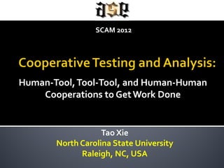 SCAM 2012




Human-Tool, Tool-Tool, and Human-Human
    Cooperations to Get Work Done

                  Tao Xie

       North Carolina State University
             Raleigh, NC, USA
 