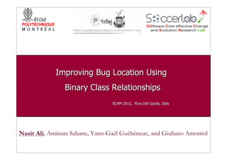 Improving Bug Location Using
                Binary Class Relationships
                                  SCAM 2012, Riva Del Garda, Italy




Nasir Ali, Aminata Sabane, Yann-Gaël Guéhéneuc, and Giuliano Antoniol
 