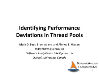 Identifying Performance
Deviations in Thread Pools
Mark D. Syer, Bram Adams and Ahmed E. Hassan
mdsyer@cs.queensu.ca
Software Analysis and Intelligence Lab
Queen’s University, Canada
1
 