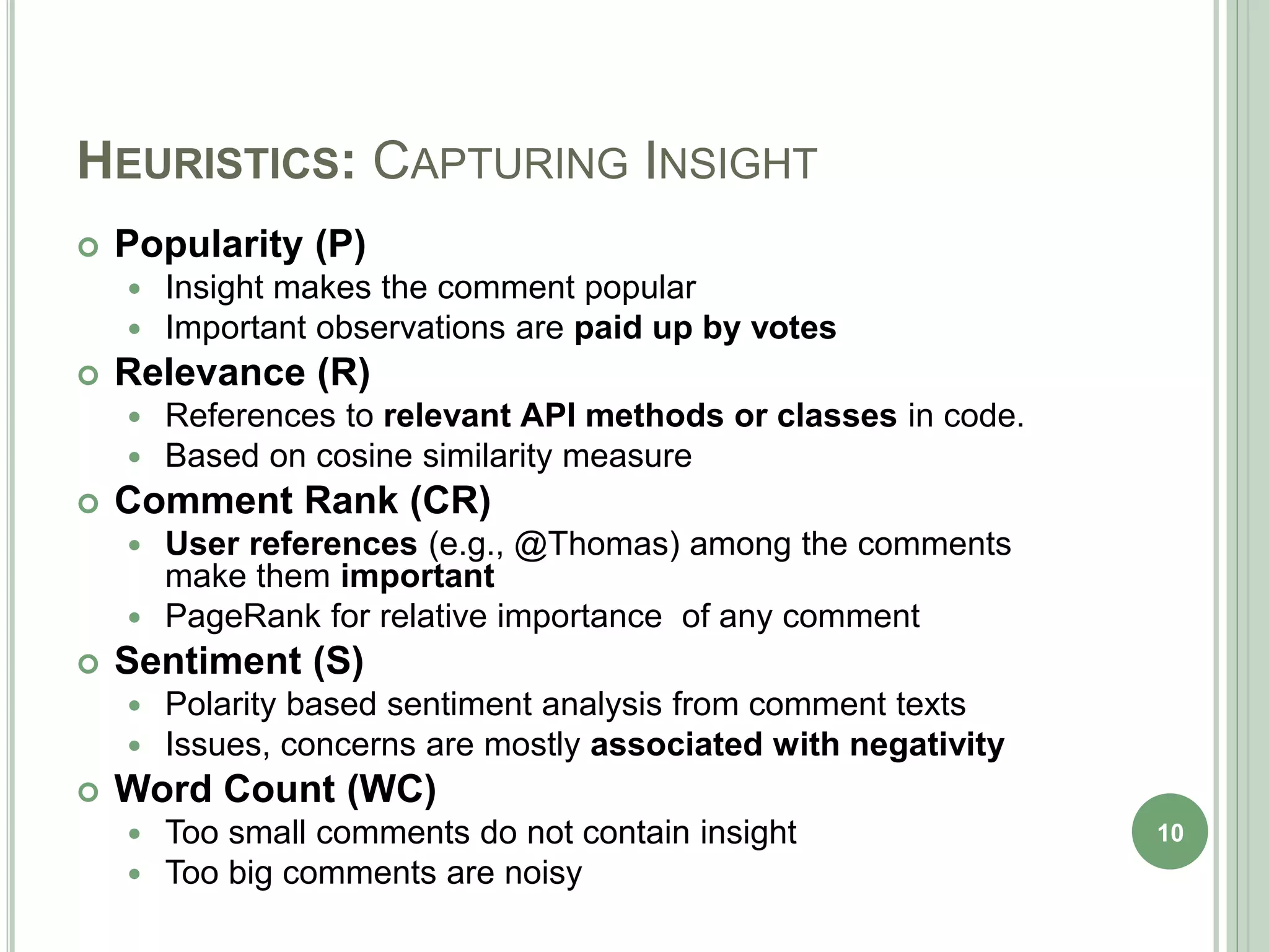 HEURISTICS: CAPTURING INSIGHT
 Popularity (P)
 Insight makes the comment popular
 Important observations are paid up by votes
 Relevance (R)
 References to relevant API methods or classes in code.
 Based on cosine similarity measure
 Comment Rank (CR)
 User references (e.g., @Thomas) among the comments
make them important
 PageRank for relative importance of any comment
 Sentiment (S)
 Polarity based sentiment analysis from comment texts
 Issues, concerns are mostly associated with negativity
 Word Count (WC)
 Too small comments do not contain insight
 Too big comments are noisy
10
 