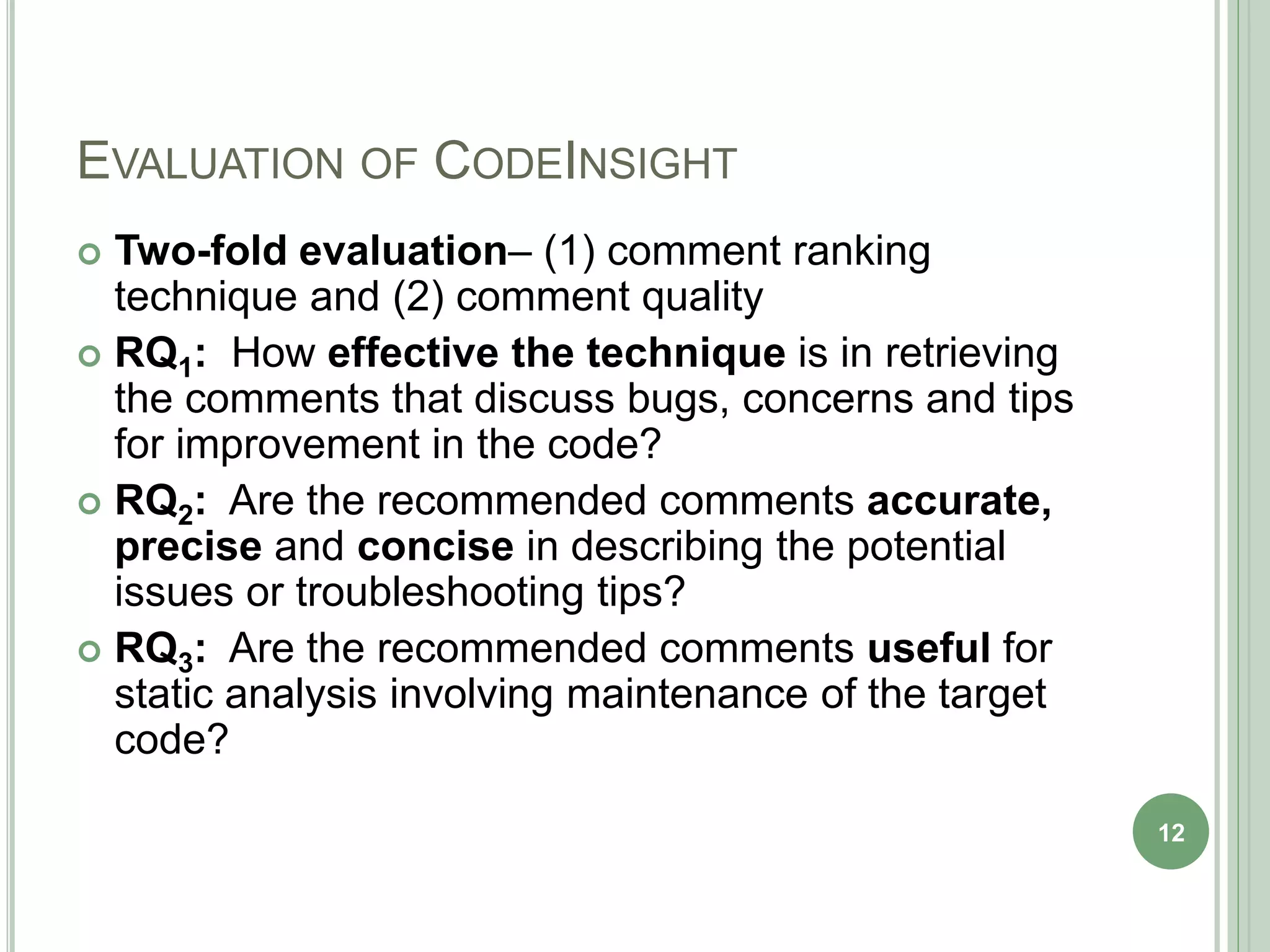 EVALUATION OF CODEINSIGHT
 Two-fold evaluation– (1) comment ranking
technique and (2) comment quality
 RQ1: How effective the technique is in retrieving
the comments that discuss bugs, concerns and tips
for improvement in the code?
 RQ2: Are the recommended comments accurate,
precise and concise in describing the potential
issues or troubleshooting tips?
 RQ3: Are the recommended comments useful for
static analysis involving maintenance of the target
code?
12
 