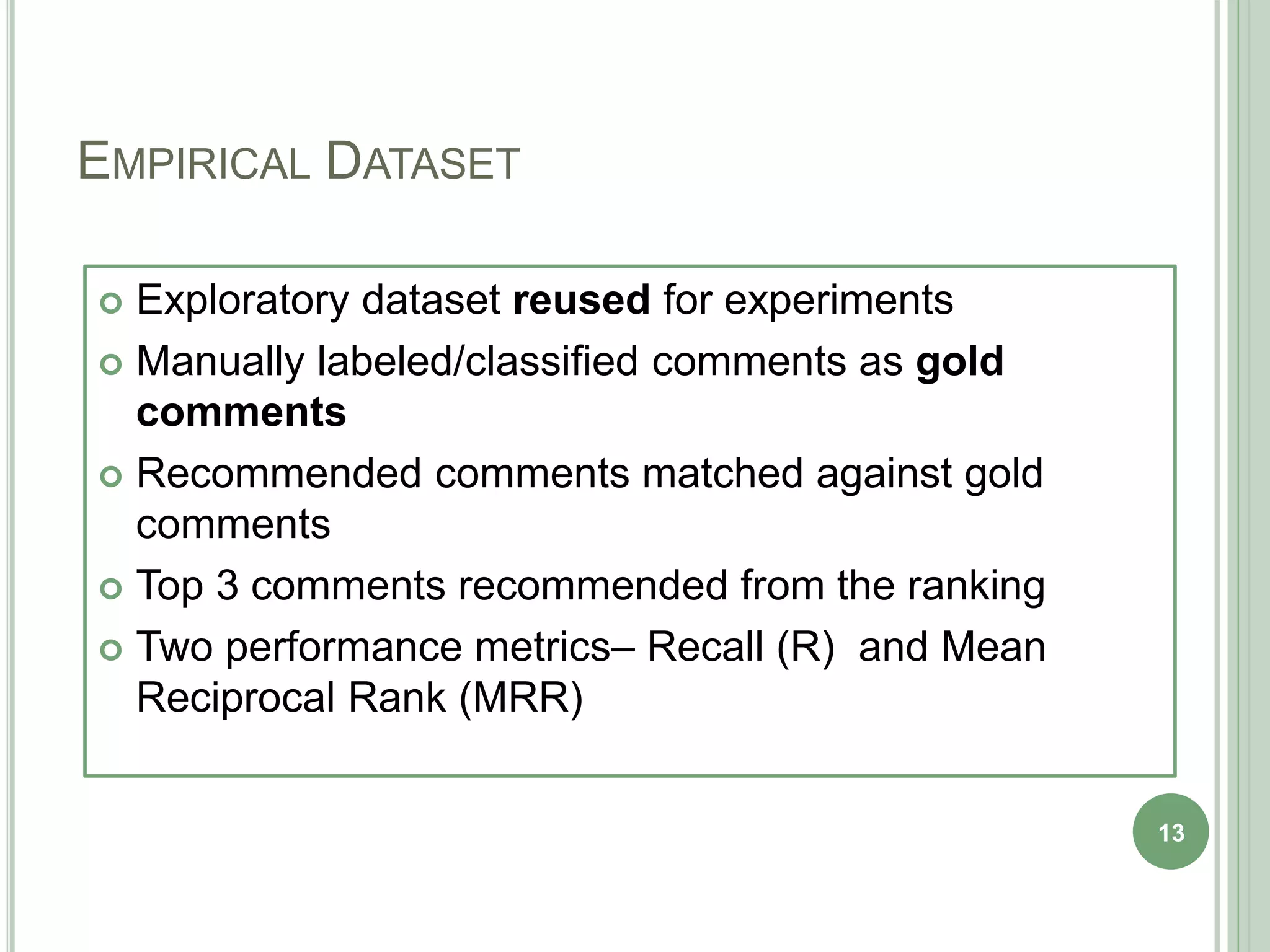 EMPIRICAL DATASET
 Exploratory dataset reused for experiments
 Manually labeled/classified comments as gold
comments
 Recommended comments matched against gold
comments
 Top 3 comments recommended from the ranking
 Two performance metrics– Recall (R) and Mean
Reciprocal Rank (MRR)
13
 