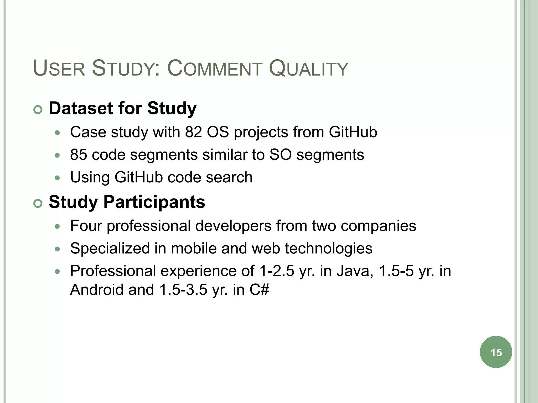 USER STUDY: COMMENT QUALITY
 Dataset for Study
 Case study with 82 OS projects from GitHub
 85 code segments similar to SO segments
 Using GitHub code search
 Study Participants
 Four professional developers from two companies
 Specialized in mobile and web technologies
 Professional experience of 1-2.5 yr. in Java, 1.5-5 yr. in
Android and 1.5-3.5 yr. in C#
15
 