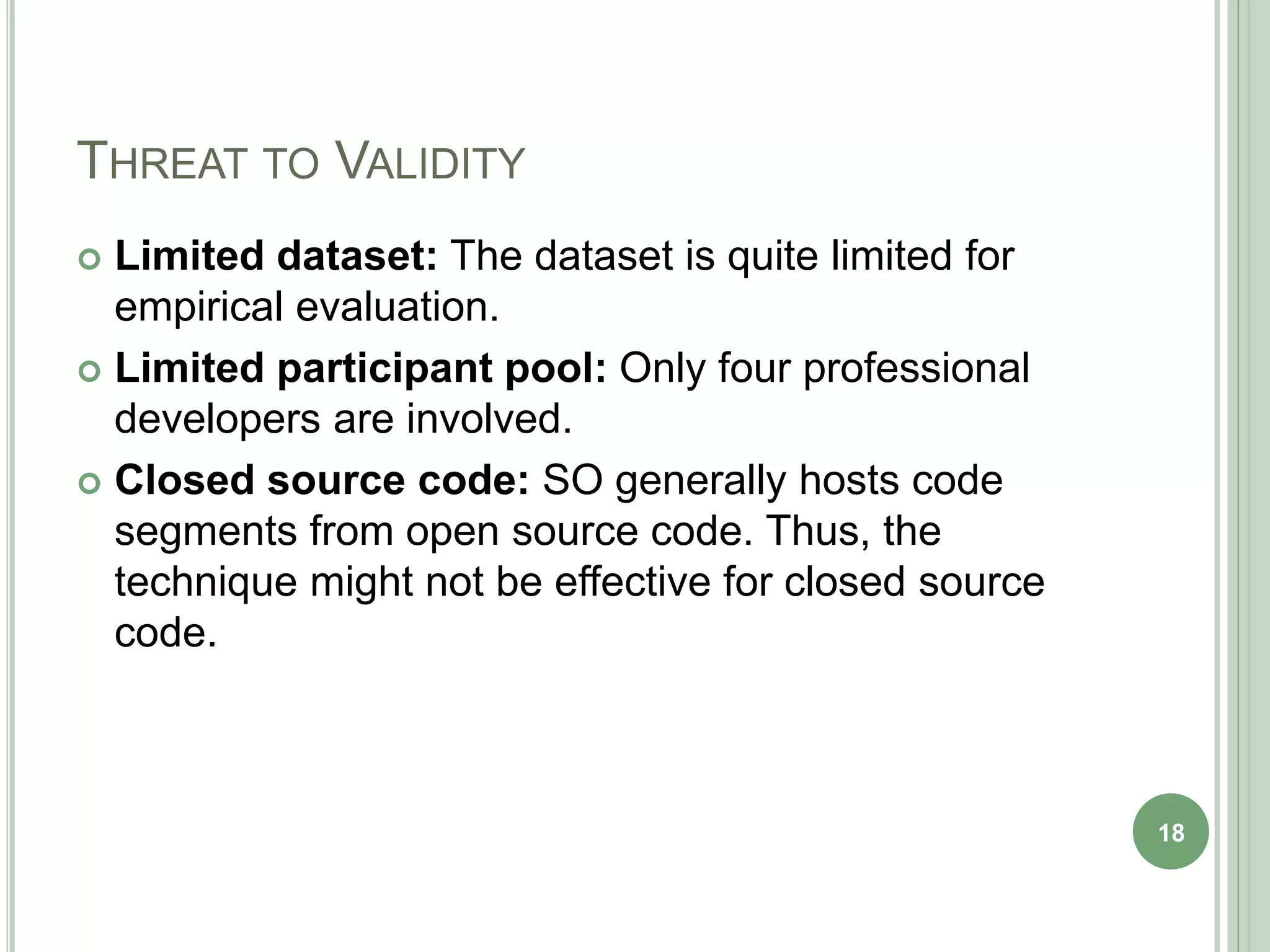 THREAT TO VALIDITY
 Limited dataset: The dataset is quite limited for
empirical evaluation.
 Limited participant pool: Only four professional
developers are involved.
 Closed source code: SO generally hosts code
segments from open source code. Thus, the
technique might not be effective for closed source
code.
18
 