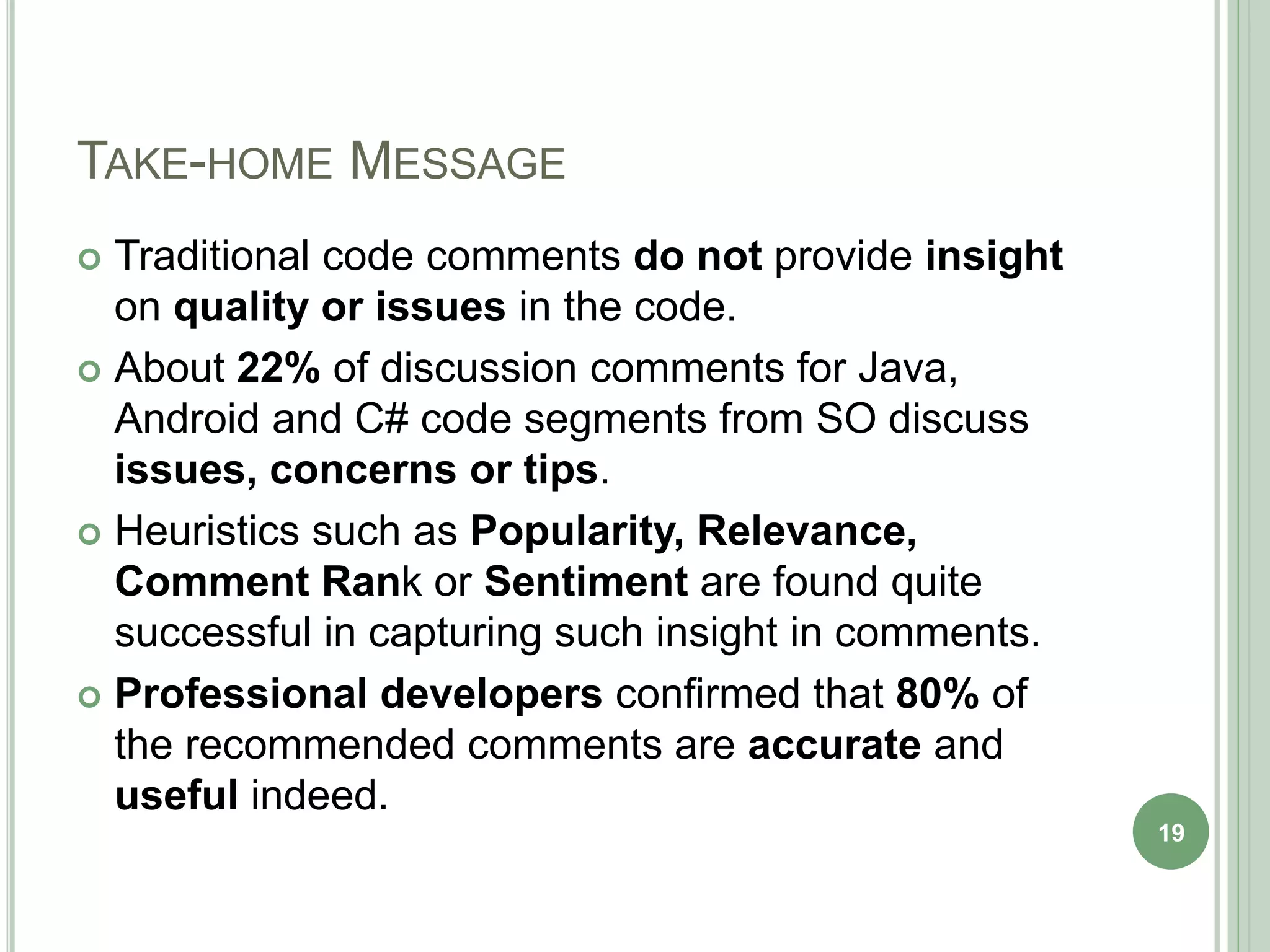 TAKE-HOME MESSAGE
 Traditional code comments do not provide insight
on quality or issues in the code.
 About 22% of discussion comments for Java,
Android and C# code segments from SO discuss
issues, concerns or tips.
 Heuristics such as Popularity, Relevance,
Comment Rank or Sentiment are found quite
successful in capturing such insight in comments.
 Professional developers confirmed that 80% of
the recommended comments are accurate and
useful indeed.
19
 