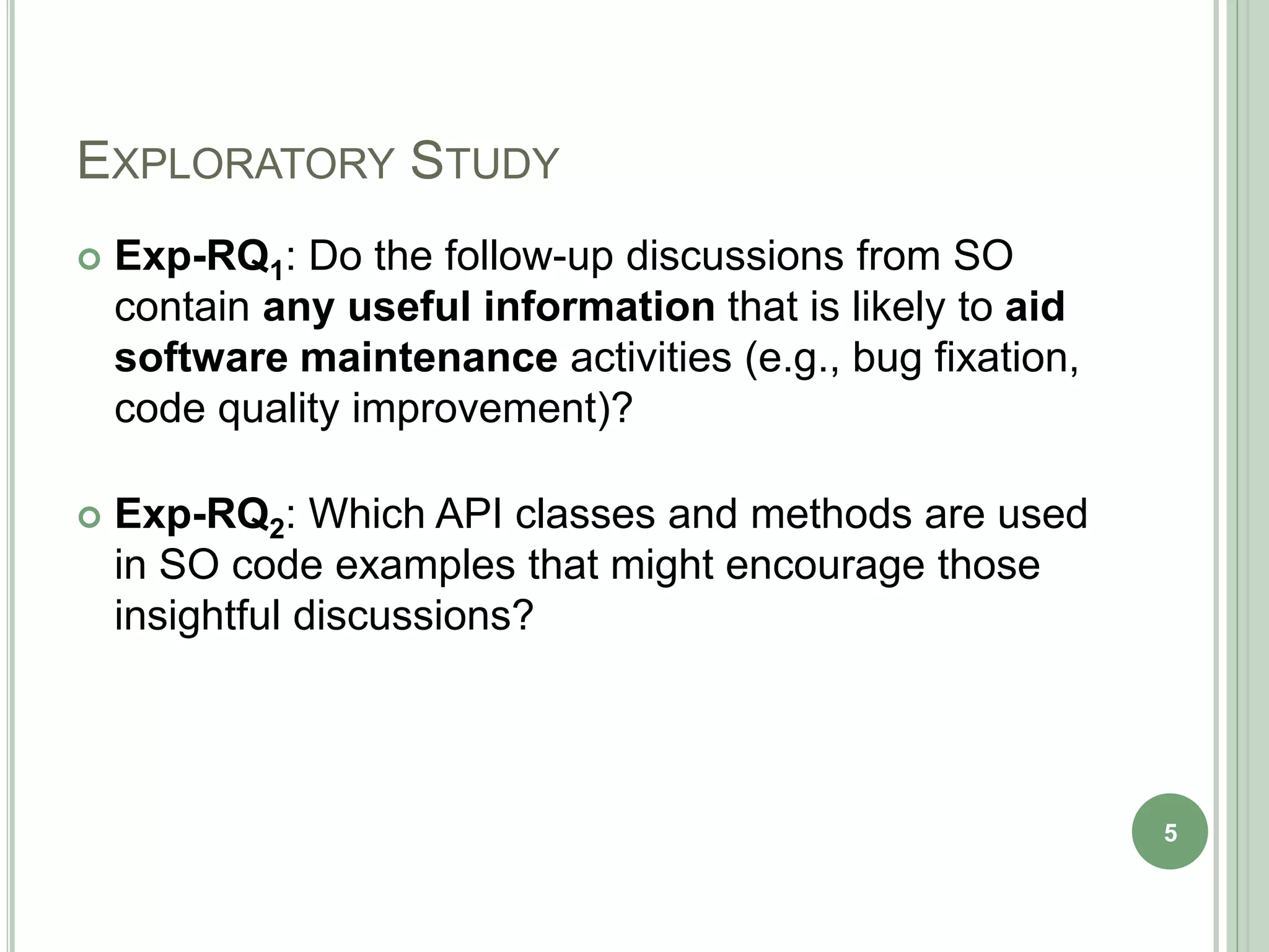 EXPLORATORY STUDY
 Exp-RQ1: Do the follow-up discussions from SO
contain any useful information that is likely to aid
software maintenance activities (e.g., bug fixation,
code quality improvement)?
 Exp-RQ2: Which API classes and methods are used
in SO code examples that might encourage those
insightful discussions?
5
 