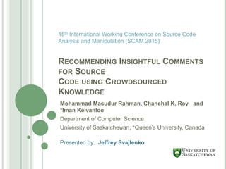 RECOMMENDING INSIGHTFUL COMMENTS
FOR SOURCE
CODE USING CROWDSOURCED
KNOWLEDGE
Mohammad Masudur Rahman, Chanchal K. Roy and
+Iman Keivanloo
Department of Computer Science
University of Saskatchewan, +Queen’s University, Canada
15th International Working Conference on Source Code
Analysis and Manipulation (SCAM 2015)
Presented by: Jeffrey Svajlenko
 