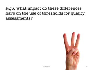 RQ3. What impact do these differences
have on the use of thresholds for quality
assessments?
SCAM	2016 35
 