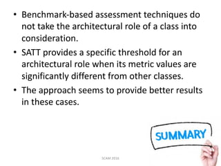 • Benchmark-based	assessment	techniques	do	
not	take	the	architectural	role	of	a	class	into	
consideration.
• SATT	provides	a	specific	threshold	for	an	
architectural	role	when	its	metric	values	are	
significantly	different	from	other	classes.
• The	approach	seems	to	provide	better	results	
in	these	cases.
SCAM	2016 48
 