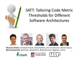 SATT:	Tailoring	Code	Metric	
Thresholds	for	Different	
Software	Architectures
49
Maurício Aniche,	Christoph	Treude,	Andy	Zaidman,	Arie van	Deursen,	Marco	Gerosa
@mauricioaniche,	@ctreude,	@azaidman,	@avandeursen,	@gerosa_marco
 