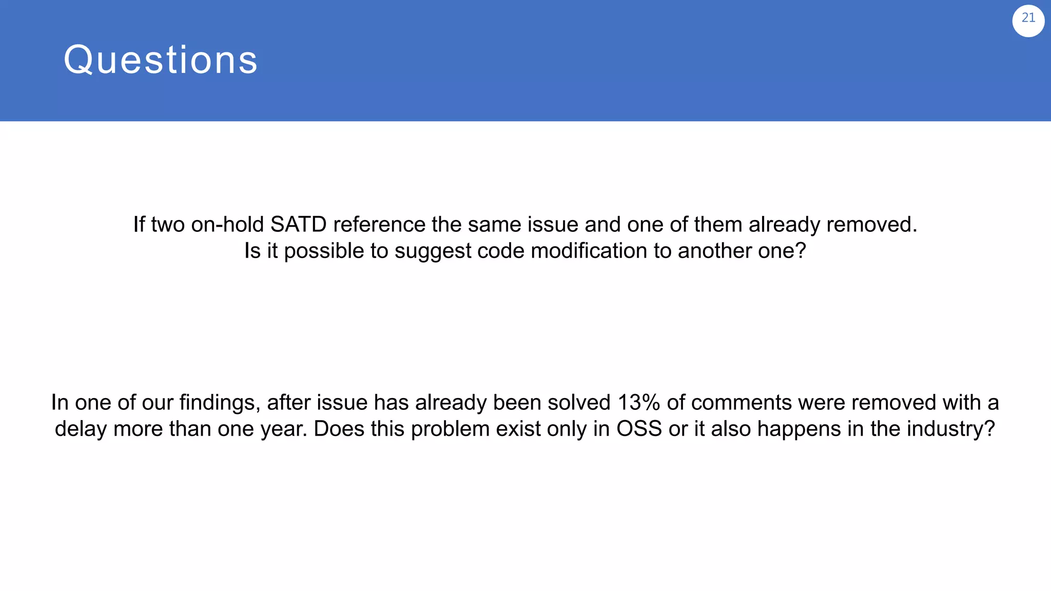 Questions
21
In one of our findings, after issue has already been solved 13% of comments were removed with a
delay more than one year. Does this problem exist only in OSS or it also happens in the industry?
If two on-hold SATD reference the same issue and one of them already removed.
Is it possible to suggest code modification to another one?
 
