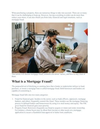 When purchasing a property, there are numerous things to take into account. There are so many
that it can be challenging to keep up. However, having everything in order can do more than
reduce your stress; it can also shield you from risky financial and legal situations, such as
mortgage fraud.
This article will discuss mortgage fraud, common con artists’ tactics, and how to stay clear of
them.
What is a Mortgage Fraud?
The purposeful act of falsifying or omitting facts that a lender or underwriter utilizes to fund,
purchase, or insure a mortgage loan is called mortgage fraud. Both borrowers and lenders are
capable of committing it.
Mortgage fraud falls into two main categories:
1. Fraud for financial gain: Insiders in the sector, such as bank officers, appraisers, mortgage
bankers, and others, frequently commit this fraud. These insiders use the mortgage financing
process to defraud lenders and homeowners by using it to steal money and equity. The FBI
gives fraud for financial gain cases priority.
2. Property Fraud: Borrowers frequently use fraud to acquire or retain real estate ownership.
For instance, a home buyer may lie about their income or other assets on a mortgage
application to secure a fraudulent loan approval or better loan conditions.
 