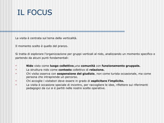 IL FOCUS
La visita è centrata sul tema della verticalità.
Il momento scelto è quello del pranzo.
Si tratta di esplorare l’organizzazione per gruppi verticali al nido, analizzando un momento specifico e
partendo da alcuni punti fondamentali:
 Nido visto come luogo collettivo,una comunità con funzionamento gruppale.
 La struttura nido come contesto collettivo di relazione.
 Chi visita osserva con sospensione del giudizio, non come turista occasionale, ma come
persona che intraprende un percorso.
 Chi accoglie i visitatori deve essere in grado di esplicitare l’implicito.
 La visita è occasione speciale di incontro, per raccogliere le idee, riflettere sui riferimenti
pedagogici da cui si è partiti nelle nostre scelte operative.
 