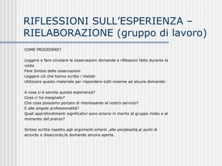 RIFLESSIONI SULL’ESPERIENZA –
RIELABORAZIONE (gruppo di lavoro)
COME PROCEDERE?
Leggere e fare circolare le osservazioni domande e riflessioni fatte durante la
visita
Fare Sintesi delle osservazioni
Leggere ciò che hanno scritto i Visitati
Utilizzare questo materiale per rispondere tutti insieme ad alcune domande:
A cosa ci è servita questa esperienza?
Cosa ci ha insegnato?
Che cosa possiamo portare di interessante al nostro servizio?
E alle singole professionalità?
Quali approfondimenti significativi sono emersi in merito al gruppo misto e al
momento del pranzo?
Sintesi scritta rispetto agli argomenti emersi ,alle perplessità,ai punti di
accordo e disaccordo,le domande ancora aperte.
 