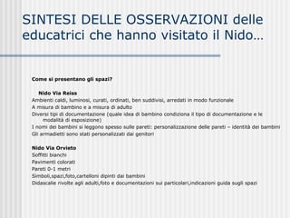 Come si presentano gli spazi?
Nido Via Reiss
Ambienti caldi, luminosi, curati, ordinati, ben suddivisi, arredati in modo funzionale
A misura di bambino e a misura di adulto
Diversi tipi di documentazione (quale idea di bambino condiziona il tipo di documentazione e le
modalità di esposizione)
I nomi dei bambini si leggono spesso sulle pareti: personalizzazione delle pareti – identità dei bambini
Gli armadietti sono stati personalizzati dai genitori
Nido Via Orvieto
Soffitti bianchi
Pavimenti colorati
Pareti 0-1 metri
Simboli,spazi,foto,cartelloni dipinti dai bambini
Didascalie rivolte agli adulti,foto e documentazioni sui particolari,indicazioni guida sugli spazi
SINTESI DELLE OSSERVAZIONI delle
educatrici che hanno visitato il Nido…
 