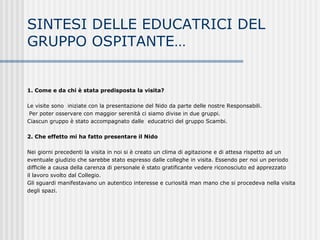 1. Come e da chi è stata predisposta la visita?
Le visite sono iniziate con la presentazione del Nido da parte delle nostre Responsabili.
Per poter osservare con maggior serenità ci siamo divise in due gruppi.
Ciascun gruppo è stato accompagnato dalle educatrici del gruppo Scambi.
2. Che effetto mi ha fatto presentare il Nido
Nei giorni precedenti la visita in noi si è creato un clima di agitazione e di attesa rispetto ad un
eventuale giudizio che sarebbe stato espresso dalle colleghe in visita. Essendo per noi un periodo
difficile a causa della carenza di personale è stato gratificante vedere riconosciuto ed apprezzato
il lavoro svolto dal Collegio.
Gli sguardi manifestavano un autentico interesse e curiosità man mano che si procedeva nella visita
degli spazi.
SINTESI DELLE EDUCATRICI DEL
GRUPPO OSPITANTE…
 
