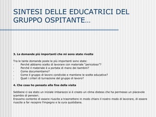 3. Le domande più importanti che mi sono state rivolte
Tra le tante domande poste le più importanti sono state:
· Perché abbiamo scelto di lavorare con materiale “pericoloso”?
· Perché il materiale è a portata di mano dei bambini?
· Come documentiamo?
. Come il gruppo di lavoro condivide e mantiene le scelte educative?
. Quali i criteri di turnazione del gruppo di lavoro?
4. Che cosa ho pensato alla fine della visita
Sebbene ci sia stato un iniziale imbarazzo si è creato un clima disteso che ha permesso un piacevole
scambio di pensieri.
Eravamo contente di essere riuscite a trasmettere in modo chiaro il nostro modo di lavorare, di essere
riuscite a far recepire l’impegno e la cura quotidiana.
SINTESI DELLE EDUCATRICI DEL
GRUPPO OSPITANTE…
 