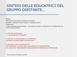 SINTESI DELLE EDUCATRICI DEL
GRUPPO OSPITANTE…
Quindi:
Riflessione e discussione sull’idea di bambino
Rivedere, ridiscutere alcuni aspetti… tralasciati sinora
Risistemare
Trovare vecchie documentazioni… che possono aiutare a ripercorrere il cambiamento nel
modo di documentare
Lo Scambio ha permesso
un “MOVIMENTO DI PENSIERO”
Lo Scambio ha rappresentato una modalità per
METTERE A DISPOSIZIONE CON GRATUITA’
Lo Scambio è stata un’occasione per
FAR EMERGERE IL VALORE DELLA COLLEGIALITA’ (CONDIVISIONE)
E IL RUOLO DEL RESPONSABILE PEDAGOGICO NEI PROCESSI DI FORMAZIONE
Documentazione fotografica ospitanti
 