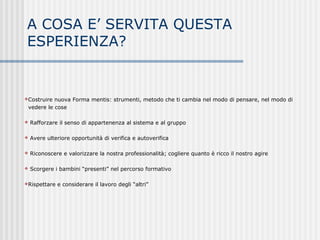 A COSA E’ SERVITA QUESTA
ESPERIENZA?
Costruire nuova Forma mentis: strumenti, metodo che ti cambia nel modo di pensare, nel modo di
vedere le cose
 Rafforzare il senso di appartenenza al sistema e al gruppo
 Avere ulteriore opportunità di verifica e autoverifica
 Riconoscere e valorizzare la nostra professionalità; cogliere quanto è ricco il nostro agire
 Scorgere i bambini “presenti” nel percorso formativo
Rispettare e considerare il lavoro degli “altri”
 