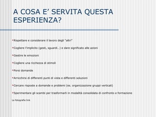 A COSA E’ SERVITA QUESTA
ESPERIENZA?
Rispettare e considerare il lavoro degli “altri”
Cogliere l’implicito (gesti, sguardi…) e dare significato alle azioni
Gestire le emozioni
Cogliere una ricchezza di stimoli
Porsi domande
Arricchirsi di differenti punti di vista e differenti soluzioni
Cercare risposte a domande e problemi (es. organizzazione gruppi verticali)
Sperimentare gli scambi per trasformarli in modalità consolidata di confronto e formazione
Le fotografie link
 
