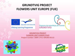 GRUNDTVIG PROJECTFLOWERS UNIT EUROPE (FUE) GRUNDTVIG PROJECT FLOWERS UNIT EUROPE (FUE) Project number: 2009-1-PL1-GRU06-05112 