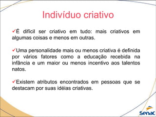 Indivíduo criativo
É difícil ser criativo em tudo: mais criativos em
algumas coisas e menos em outras.
Uma personalidade mais ou menos criativa é definida
por vários fatores como a educação recebida na
infância e um maior ou menos incentivo aos talentos
natos.
Existem atributos encontrados em pessoas que se
destacam por suas idéias criativas.
 