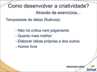 Como desenvolver a criatividade?
Através de exercícios...
Tempestade de idéias (fluência):
- Não há crítica nem julgamento
- Quanto mais melhor
- Elaborar idéias próprias e dos outros
- Humor livre
WESCHLER (1993)
 