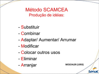 Método SCAMCEA
Produção de idéias:
- Substituir
- Combinar
- Adaptar/ Aumentar/ Arrumar
- Modificar
- Colocar outros usos
- Eliminar
- Arranjar WESCHLER (1993)
 