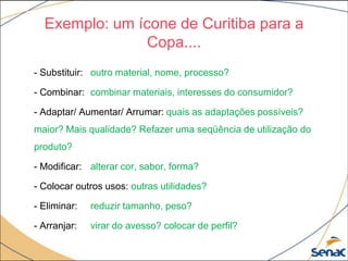 Exemplo: um ícone de Curitiba para a
Copa....
- Substituir: outro material, nome, processo?
- Combinar: combinar materiais, interesses do consumidor?
- Adaptar/ Aumentar/ Arrumar: quais as adaptações possíveis?
maior? Mais qualidade? Refazer uma seqüência de utilização do
produto?
- Modificar: alterar cor, sabor, forma?
- Colocar outros usos: outras utilidades?
- Eliminar: reduzir tamanho, peso?
- Arranjar: virar do avesso? colocar de perfil?
 