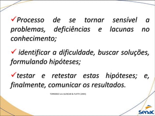 Processo de se tornar sensível a
problemas, deficiências e lacunas no
conhecimento;
 identificar a dificuldade, buscar soluções,
formulando hipóteses;
testar e retestar estas hipóteses; e,
finalmente, comunicar os resultados.
TORRANCE em ALENCAR & FLEITH (2003)
 