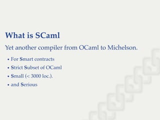 What is SCaml
Yet another compiler from OCaml to Michelson.
For Smart contracts
Strict Subset of OCaml
Small (< 3000 loc.).
and Serious
 