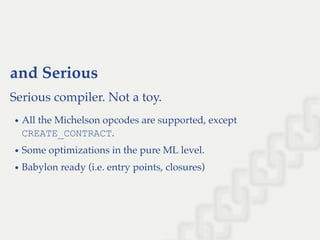and Serious
Serious compiler. Not a toy.
All the Michelson opcodes are supported, except
CREATE_CONTRACT.
Some optimizations in the pure ML level.
Babylon ready (i.e. entry points, closures)
 