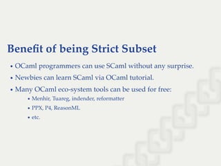 Beneﬁt of being Strict Subset
OCaml programmers can use SCaml without any surprise.
Newbies can learn SCaml via OCaml tutorial.
Many OCaml eco-system tools can be used for free:
Menhir, Tuareg, indender, reformatter
PPX, P4, ReasonML
etc.
 