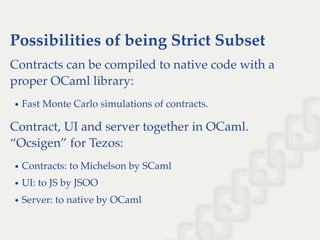 Possibilities of being Strict Subset
Contracts can be compiled to native code with a
proper OCaml library:
Fast Monte Carlo simulations of contracts.
Contract, UI and server together in OCaml.
“Ocsigen” for Tezos:
Contracts: to Michelson by SCaml
UI: to JS by JSOO
Server: to native by OCaml
 