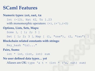 SCaml Features
Numeric types: int, nat, tz
Int (­12),   Nat 42,   Tz 1.23
with monomorphic operators: (+), (+^),(+$)
Options, Lists, Sets, Maps:
Some 1,   [ 1; 2; 3 ]
Set [ 1; 2; 3 ],  Map [ (1, "one"), (2, "two") ]
Blockchain related constants with strings:
Key_hash "tz1..."
Pairs, Sums:
int * int,  (int, int) sum
No user deﬁned data types… yet
Aliases are OK: type 'a t = (int * ('a, nat) sum)
 
