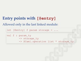 Entry points with [@entry]
Allowed only in the last linked module:
let [@entry] f param storage = ...
val f : param_ty  
        ­> storage_ty  
        ­> SCaml.operation list * storage_ty
 