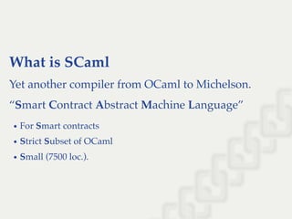 What is SCaml
Yet another compiler from OCaml to Michelson.
“Smart Contract Abstract Machine Language”
For Smart contracts
Strict Subset of OCaml
Small (7500 loc.).
 