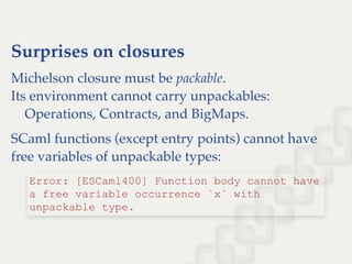 Surprises on closures
Michelson closure must be packable.
Its environment cannot carry unpackables:
    Operations, Contracts, and BigMaps.
SCaml functions (except entry points) cannot have
free variables of unpackable types:
Error: [ESCaml400] Function body cannot have 
a free variable occurrence `x` with 
unpackable type.
 