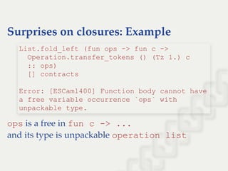 Surprises on closures: Example
ops is a free in fun c ­> ...
and its type is unpackable operation list
List.fold_left (fun ops ­> fun c ­> 
  Operation.transfer_tokens () (Tz 1.) c  
  :: ops) 
  [] contracts 
 
Error: [ESCaml400] Function body cannot have 
a free variable occurrence `ops` with 
unpackable type.
 