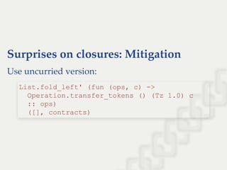 Surprises on closures: Mitigation
Use uncurried version:
List.fold_left' (fun (ops, c) ­> 
  Operation.transfer_tokens () (Tz 1.0) c 
  :: ops) 
  ([], contracts)
 