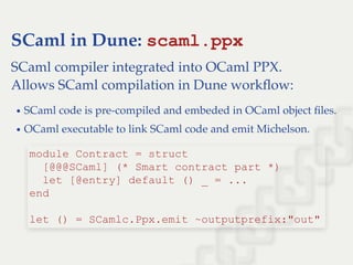 SCaml in Dune: scaml.ppx
SCaml compiler integrated into OCaml PPX.
Allows SCaml compilation in Dune workﬂow:
SCaml code is pre-compiled and embeded in OCaml object ﬁles.
OCaml executable to link SCaml code and emit Michelson.
module Contract = struct 
  [@@@SCaml] (* Smart contract part *) 
  let [@entry] default () _ = ... 
end 
 
let () = SCamlc.Ppx.emit ~outputprefix:"out"
 
