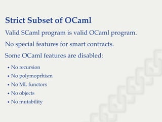 Strict Subset of OCaml
Valid SCaml program is valid OCaml program.
No special features for smart contracts.
Some OCaml features are disabled:
No recursion
No polymoprhism
No ML functors
No objects
No mutability
 
