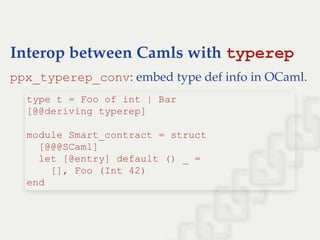 Interop between Camls with typerep
ppx_typerep_conv: embed type def info in OCaml.
type t = Foo of int | Bar  
[@@deriving typerep] 
          
module Smart_contract = struct 
  [@@@SCaml] 
  let [@entry] default () _ =  
    [], Foo (Int 42) 
end
 